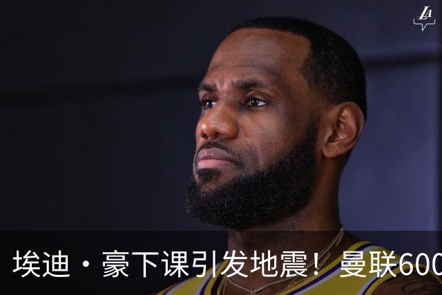 埃迪·豪下课引发地震！曼联6000万抢霍尔，还想顺手截胡巴萨猎物