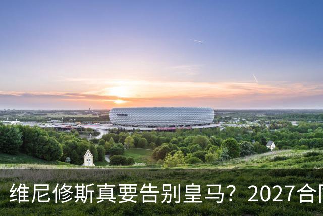 维尼修斯真要告别皇马？2027合同年的致命诱惑